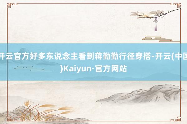 开云官方好多东说念主看到蒋勤勤行径穿搭-开云(中国)Kaiyun·官方网站