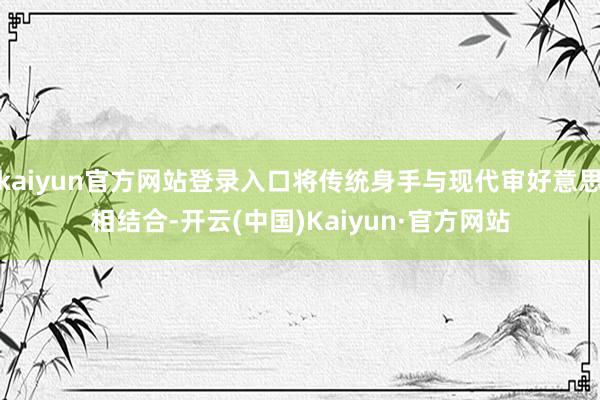 kaiyun官方网站登录入口将传统身手与现代审好意思相结合-开云(中国)Kaiyun·官方网站