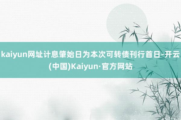 kaiyun网址计息肇始日为本次可转债刊行首日-开云(中国)Kaiyun·官方网站