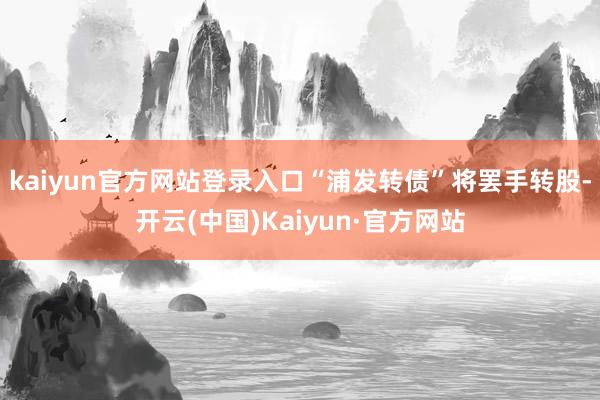 kaiyun官方网站登录入口“浦发转债”将罢手转股-开云(中国)Kaiyun·官方网站