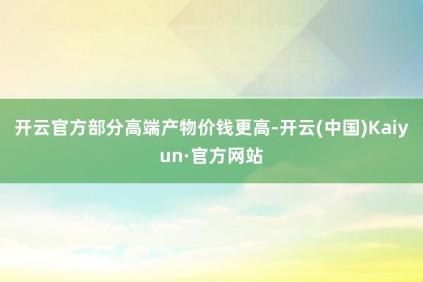开云官方部分高端产物价钱更高-开云(中国)Kaiyun·官方网站