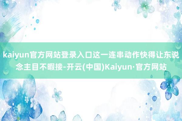 kaiyun官方网站登录入口这一连串动作快得让东说念主目不暇接-开云(中国)Kaiyun·官方网站