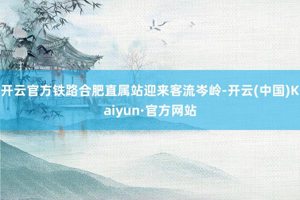 开云官方铁路合肥直属站迎来客流岑岭-开云(中国)Kaiyun·官方网站
