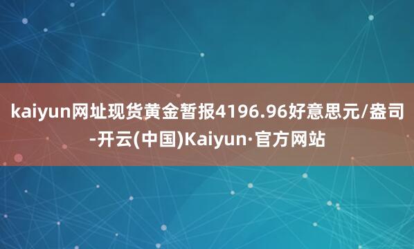 kaiyun网址现货黄金暂报4196.96好意思元/盎司-开云(中国)Kaiyun·官方网站