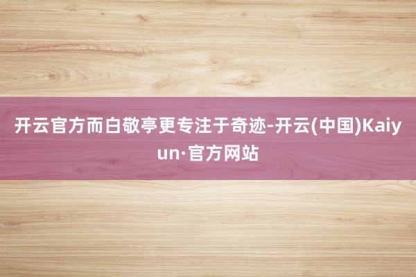 开云官方而白敬亭更专注于奇迹-开云(中国)Kaiyun·官方网站