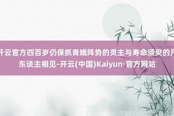 开云官方四百岁仍保抓青娥阵势的灵主与寿命须臾的凡东谈主相见-开云(中国)Kaiyun·官方网站