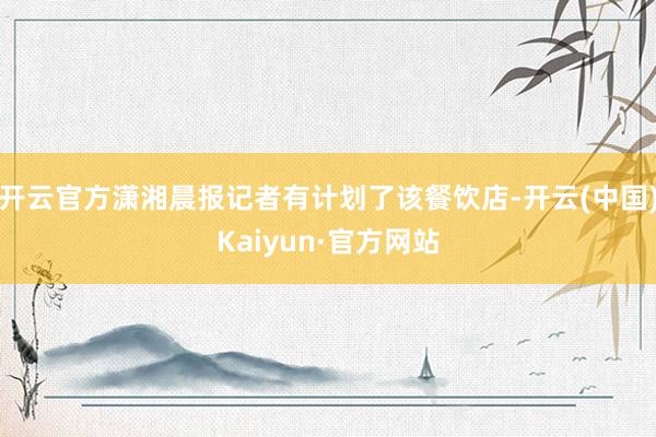 开云官方潇湘晨报记者有计划了该餐饮店-开云(中国)Kaiyun·官方网站
