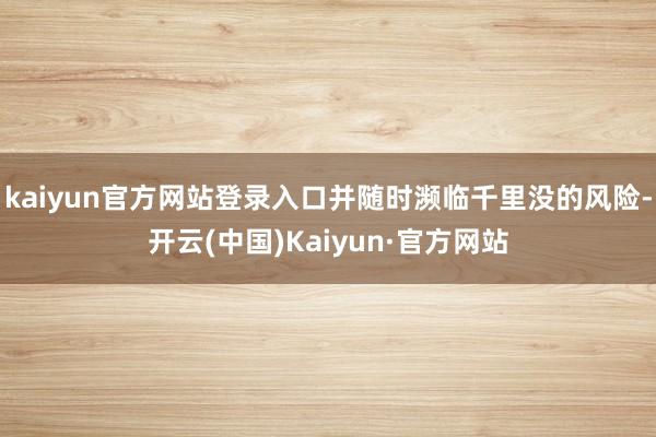 kaiyun官方网站登录入口并随时濒临千里没的风险-开云(中国)Kaiyun·官方网站