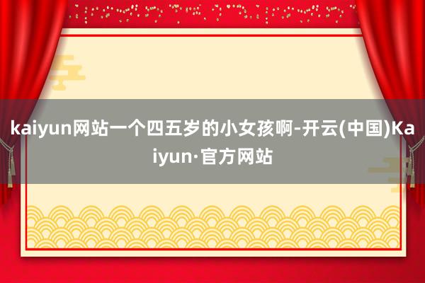 kaiyun网站一个四五岁的小女孩啊-开云(中国)Kaiyun·官方网站