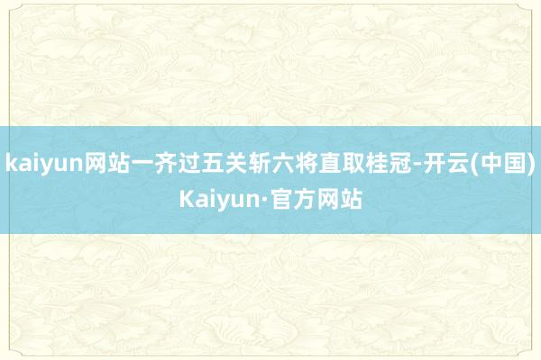 kaiyun网站一齐过五关斩六将直取桂冠-开云(中国)Kaiyun·官方网站