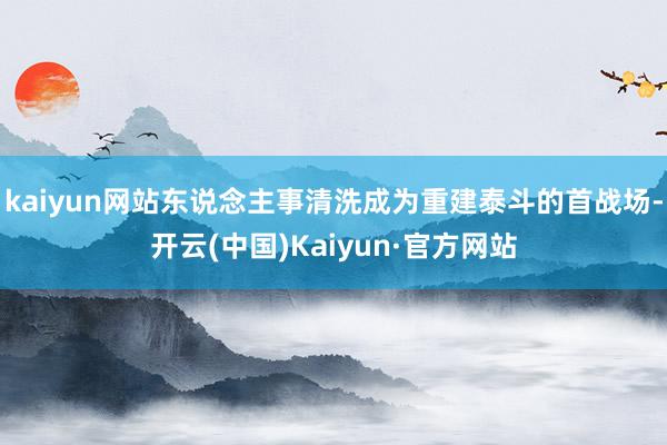 kaiyun网站东说念主事清洗成为重建泰斗的首战场-开云(中国)Kaiyun·官方网站