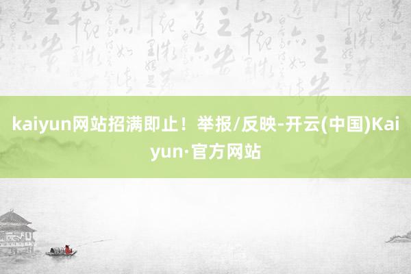 kaiyun网站招满即止！举报/反映-开云(中国)Kaiyun·官方网站