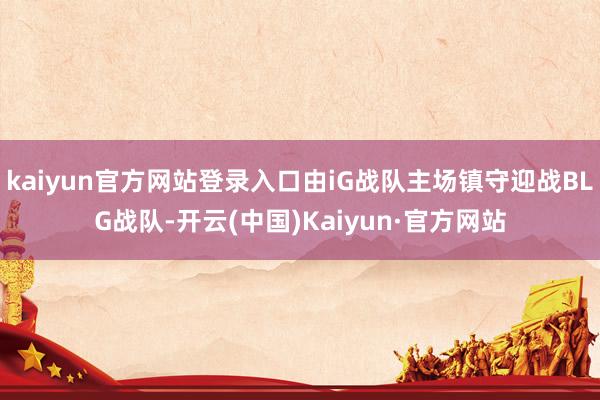 kaiyun官方网站登录入口由iG战队主场镇守迎战BLG战队-开云(中国)Kaiyun·官方网站