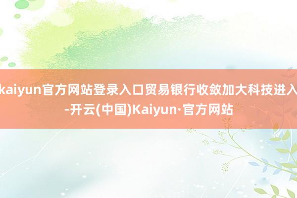 kaiyun官方网站登录入口贸易银行收敛加大科技进入-开云(中国)Kaiyun·官方网站