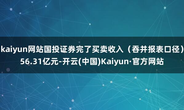 kaiyun网站国投证券完了买卖收入（吞并报表口径）56.31亿元-开云(中国)Kaiyun·官方网站