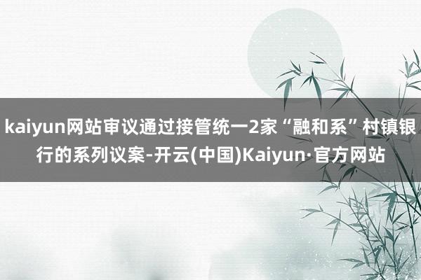 kaiyun网站审议通过接管统一2家“融和系”村镇银行的系列议案-开云(中国)Kaiyun·官方网站