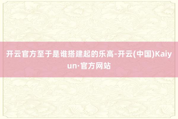 开云官方至于是谁搭建起的乐高-开云(中国)Kaiyun·官方网站