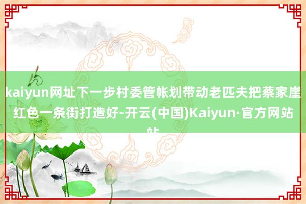 kaiyun网址下一步村委管帐划带动老匹夫把蔡家崖红色一条街打造好-开云(中国)Kaiyun·官方网站