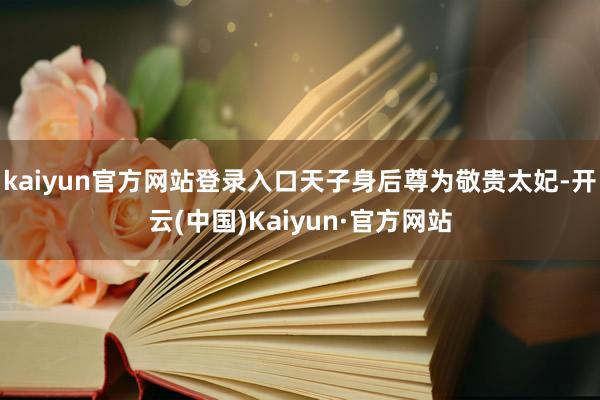 kaiyun官方网站登录入口天子身后尊为敬贵太妃-开云(中国)Kaiyun·官方网站
