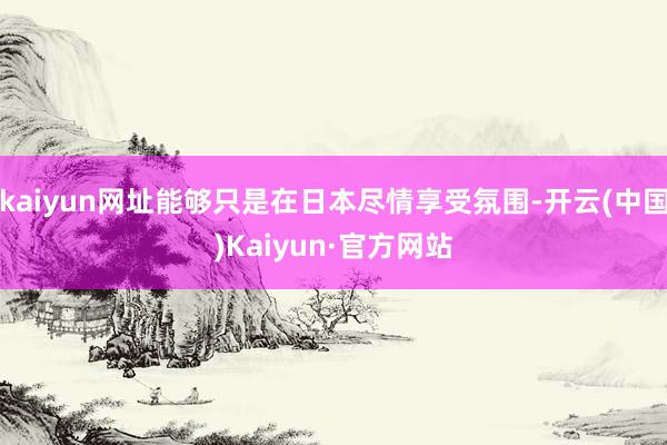 kaiyun网址能够只是在日本尽情享受氛围-开云(中国)Kaiyun·官方网站