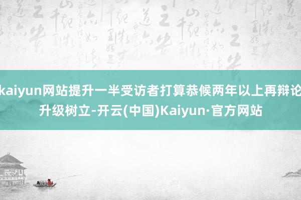 kaiyun网站提升一半受访者打算恭候两年以上再辩论升级树立-开云(中国)Kaiyun·官方网站