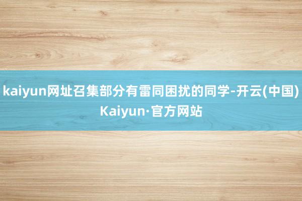 kaiyun网址召集部分有雷同困扰的同学-开云(中国)Kaiyun·官方网站