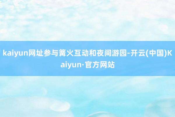 kaiyun网址参与篝火互动和夜间游园-开云(中国)Kaiyun·官方网站