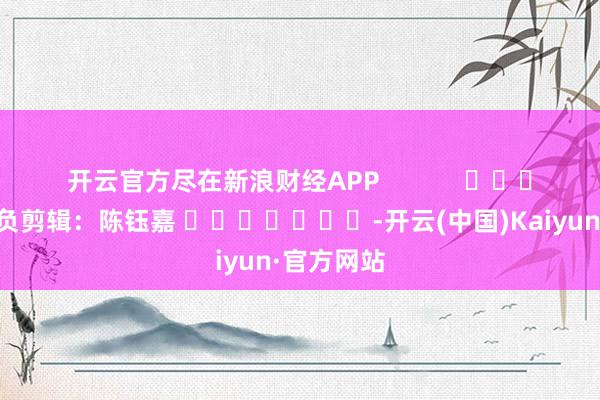 开云官方尽在新浪财经APP            						背负剪辑：陈钰嘉 							-开云(中国)Kaiyun·官方网站