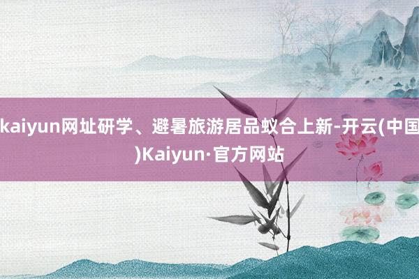 kaiyun网址研学、避暑旅游居品蚁合上新-开云(中国)Kaiyun·官方网站
