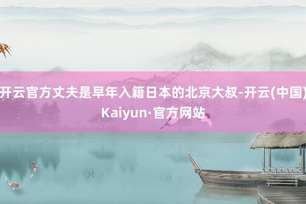 开云官方丈夫是早年入籍日本的北京大叔-开云(中国)Kaiyun·官方网站