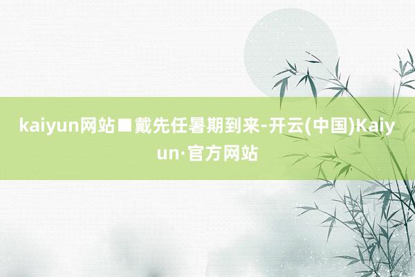 kaiyun网站■戴先任 暑期到来-开云(中国)Kaiyun·官方网站
