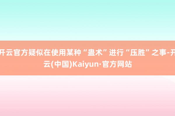 开云官方疑似在使用某种“蛊术”进行“压胜”之事-开云(中国)Kaiyun·官方网站