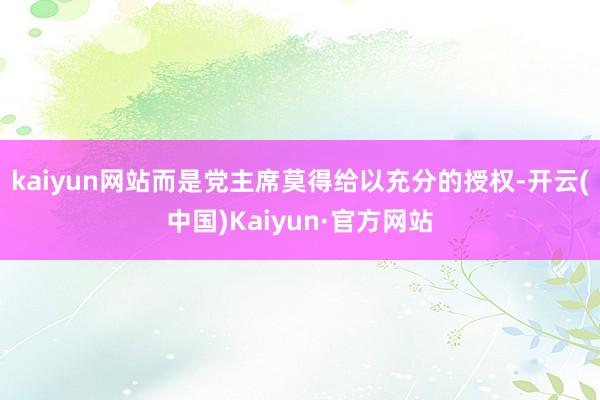 kaiyun网站而是党主席莫得给以充分的授权-开云(中国)Kaiyun·官方网站