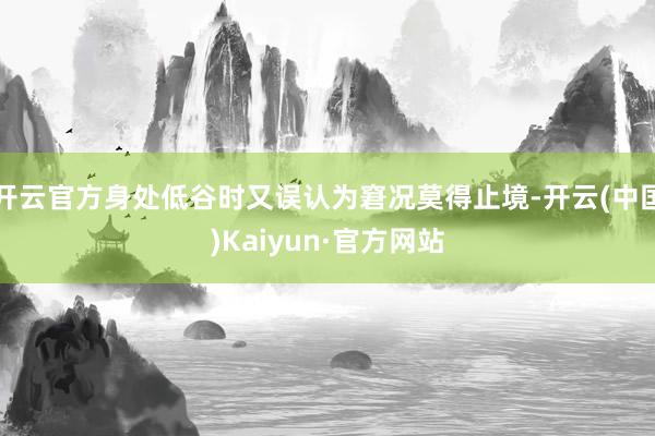 开云官方身处低谷时又误认为窘况莫得止境-开云(中国)Kaiyun·官方网站