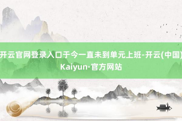 开云官网登录入口于今一直未到单元上班-开云(中国)Kaiyun·官方网站
