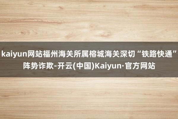 kaiyun网站福州海关所属榕城海关深切“铁路快通”阵势诈欺-开云(中国)Kaiyun·官方网站