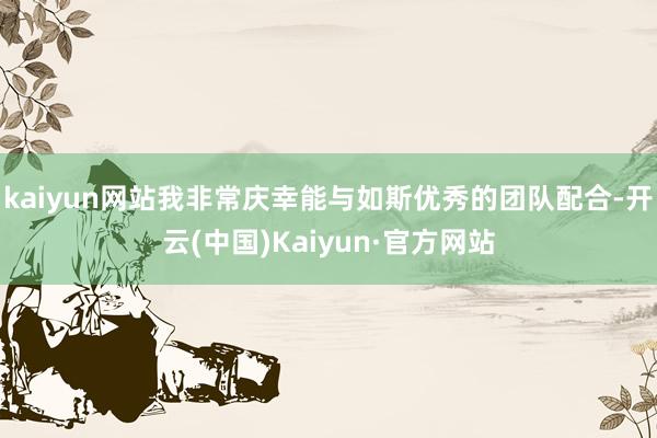 kaiyun网站我非常庆幸能与如斯优秀的团队配合-开云(中国)Kaiyun·官方网站