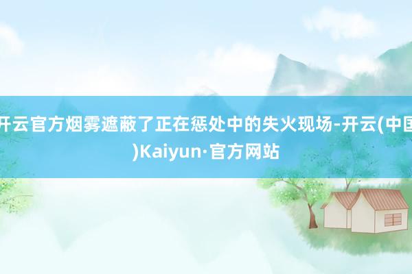 开云官方烟雾遮蔽了正在惩处中的失火现场-开云(中国)Kaiyun·官方网站