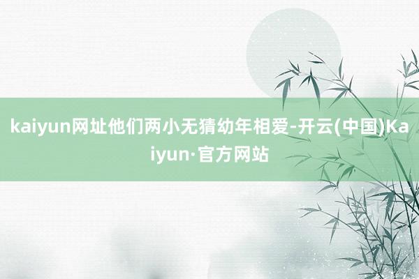 kaiyun网址他们两小无猜幼年相爱-开云(中国)Kaiyun·官方网站