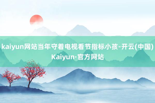kaiyun网站当年守着电视看节指标小孩-开云(中国)Kaiyun·官方网站