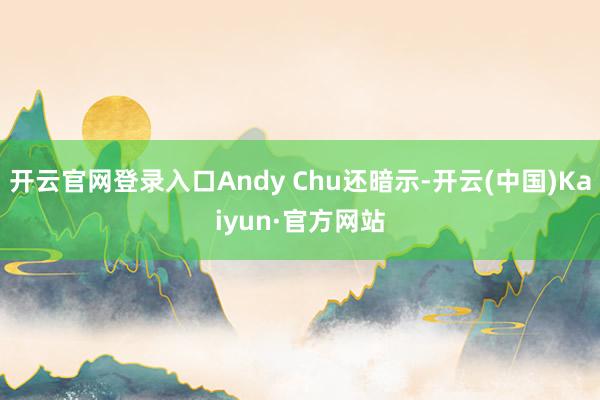 开云官网登录入口Andy Chu还暗示-开云(中国)Kaiyun·官方网站