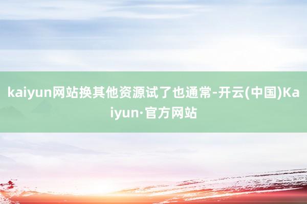 kaiyun网站换其他资源试了也通常-开云(中国)Kaiyun·官方网站