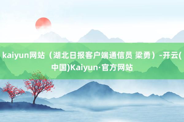 kaiyun网站（湖北日报客户端通信员 梁勇）-开云(中国)Kaiyun·官方网站