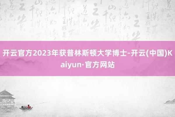 开云官方2023年获普林斯顿大学博士-开云(中国)Kaiyun·官方网站