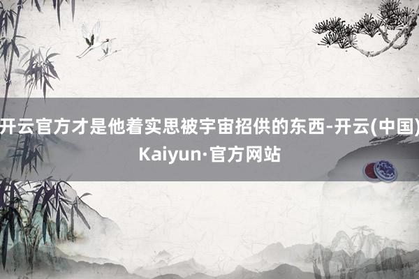 开云官方才是他着实思被宇宙招供的东西-开云(中国)Kaiyun·官方网站