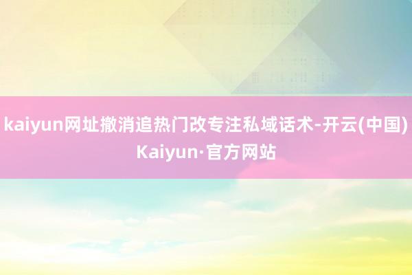 kaiyun网址撤消追热门改专注私域话术-开云(中国)Kaiyun·官方网站