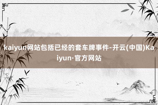 kaiyun网站包括已经的套车牌事件-开云(中国)Kaiyun·官方网站