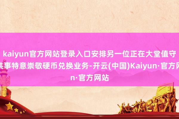 kaiyun官方网站登录入口安排另一位正在大堂值守的共事特意崇敬硬币兑换业务-开云(中国)Kaiyun·官方网站