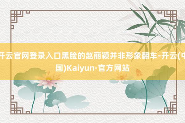 开云官网登录入口黑脸的赵丽颖并非形象翻车-开云(中国)Kaiyun·官方网站