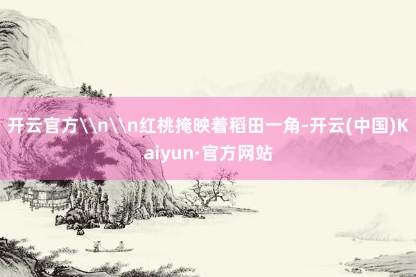 开云官方\n\n红桃掩映着稻田一角-开云(中国)Kaiyun·官方网站